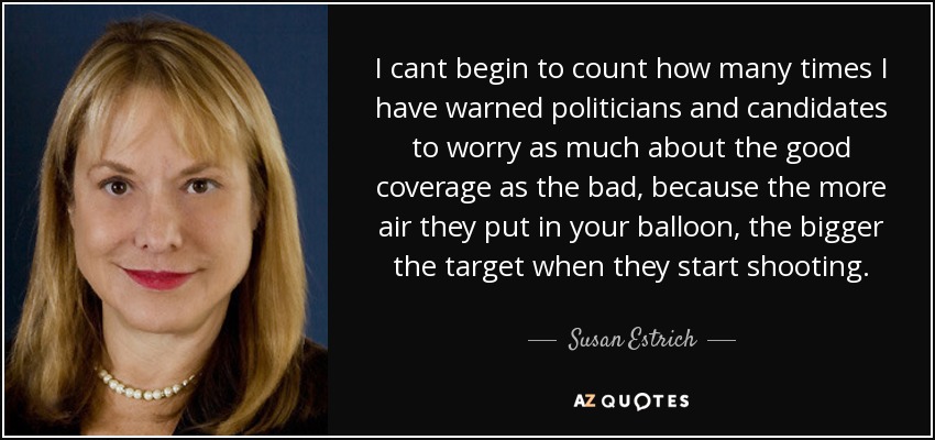 I cant begin to count how many times I have warned politicians and candidates to worry as much about the good coverage as the bad, because the more air they put in your balloon, the bigger the target when they start shooting. - Susan Estrich