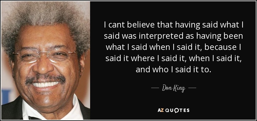 I cant believe that having said what I said was interpreted as having been what I said when I said it, because I said it where I said it, when I said it, and who I said it to. - Don King