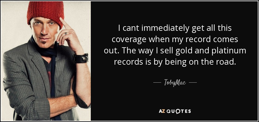 I cant immediately get all this coverage when my record comes out. The way I sell gold and platinum records is by being on the road. - TobyMac