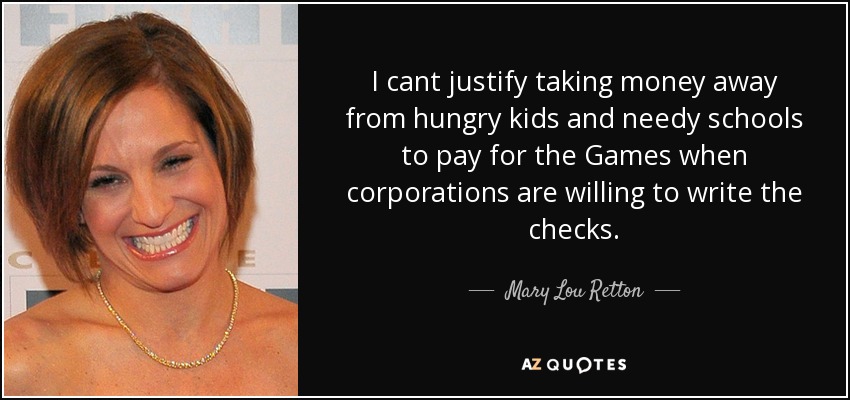 I cant justify taking money away from hungry kids and needy schools to pay for the Games when corporations are willing to write the checks. - Mary Lou Retton