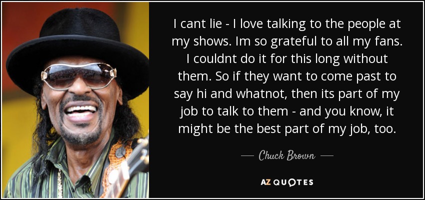 I cant lie - I love talking to the people at my shows. Im so grateful to all my fans. I couldnt do it for this long without them. So if they want to come past to say hi and whatnot, then its part of my job to talk to them - and you know, it might be the best part of my job, too. - Chuck Brown