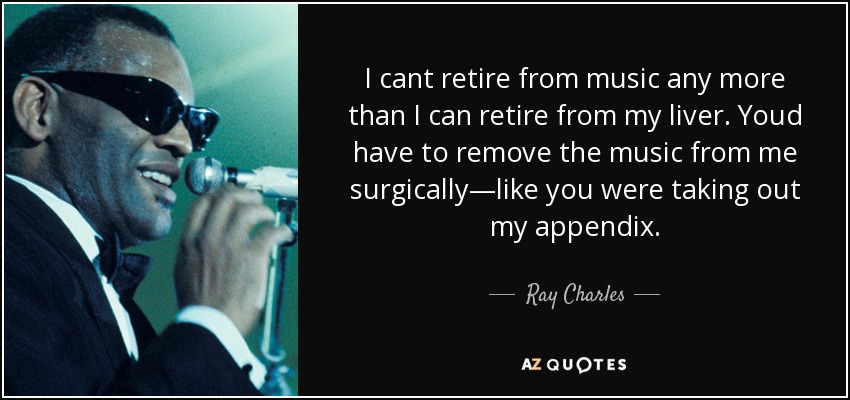 I cant retire from music any more than I can retire from my liver. Youd have to remove the music from me surgically—like you were taking out my appendix. - Ray Charles