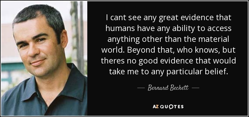 I cant see any great evidence that humans have any ability to access anything other than the material world. Beyond that, who knows, but theres no good evidence that would take me to any particular belief. - Bernard Beckett