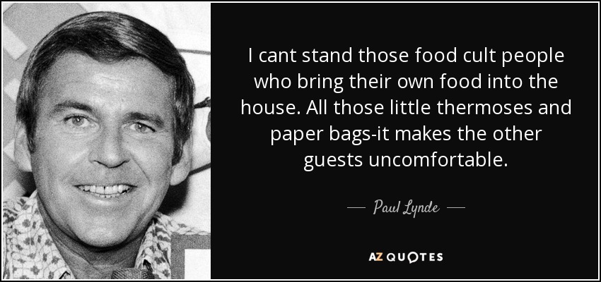 I cant stand those food cult people who bring their own food into the house. All those little thermoses and paper bags-it makes the other guests uncomfortable. - Paul Lynde