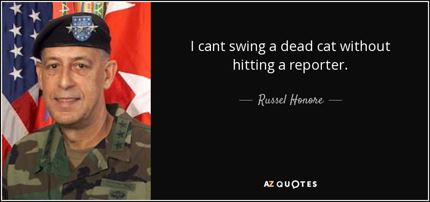 I cant swing a dead cat without hitting a reporter. - Russel Honore