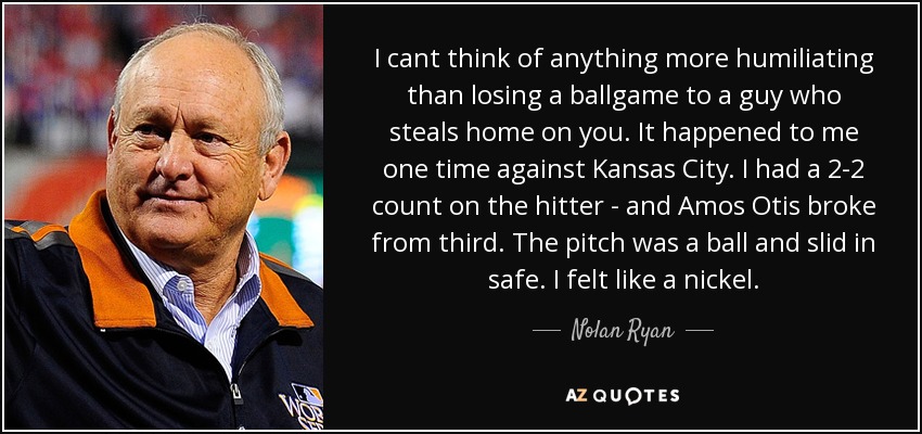 I cant think of anything more humiliating than losing a ballgame to a guy who steals home on you. It happened to me one time against Kansas City. I had a 2-2 count on the hitter - and Amos Otis broke from third. The pitch was a ball and slid in safe. I felt like a nickel. - Nolan Ryan