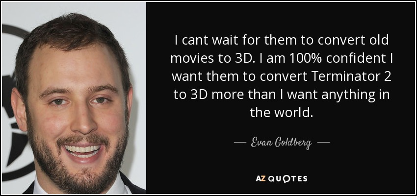 I cant wait for them to convert old movies to 3D. I am 100% confident I want them to convert Terminator 2 to 3D more than I want anything in the world. - Evan Goldberg