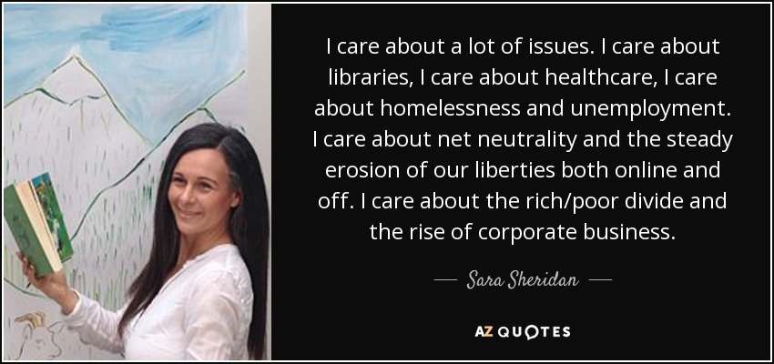 I care about a lot of issues. I care about libraries, I care about healthcare, I care about homelessness and unemployment. I care about net neutrality and the steady erosion of our liberties both online and off. I care about the rich/poor divide and the rise of corporate business. - Sara Sheridan