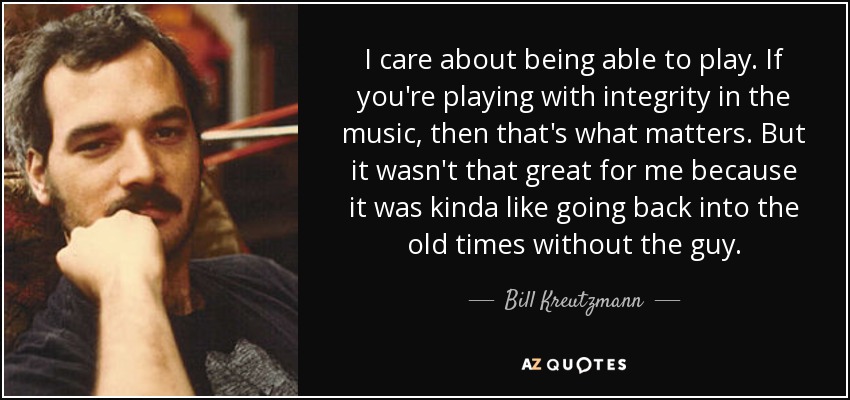 I care about being able to play. If you're playing with integrity in the music, then that's what matters. But it wasn't that great for me because it was kinda like going back into the old times without the guy. - Bill Kreutzmann