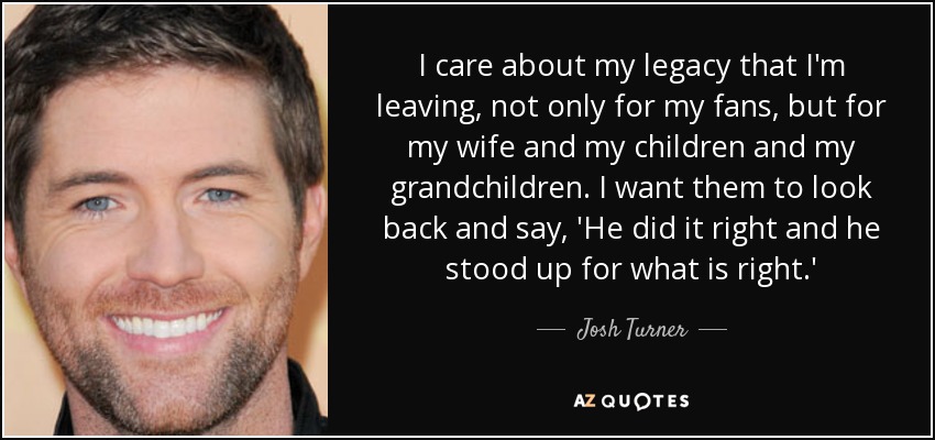 I care about my legacy that I'm leaving, not only for my fans, but for my wife and my children and my grandchildren. I want them to look back and say, 'He did it right and he stood up for what is right.' - Josh Turner