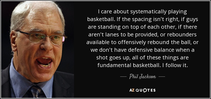 I care about systematically playing basketball. If the spacing isn't right, if guys are standing on top of each other, if there aren't lanes to be provided, or rebounders available to offensively rebound the ball, or we don't have defensive balance when a shot goes up, all of these things are fundamental basketball. I follow it. - Phil Jackson