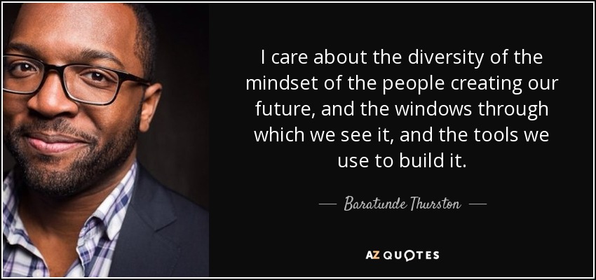 I care about the diversity of the mindset of the people creating our future, and the windows through which we see it, and the tools we use to build it. - Baratunde Thurston