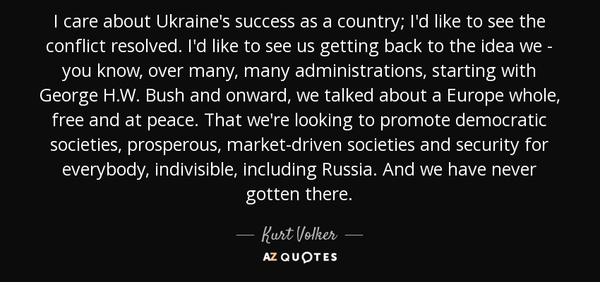 I care about Ukraine's success as a country; I'd like to see the conflict resolved. I'd like to see us getting back to the idea we - you know, over many, many administrations, starting with George H.W. Bush and onward, we talked about a Europe whole, free and at peace. That we're looking to promote democratic societies, prosperous, market-driven societies and security for everybody, indivisible, including Russia. And we have never gotten there. - Kurt Volker