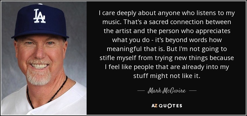 I care deeply about anyone who listens to my music. That's a sacred connection between the artist and the person who appreciates what you do - it's beyond words how meaningful that is. But I'm not going to stifle myself from trying new things because I feel like people that are already into my stuff might not like it. - Mark McGwire