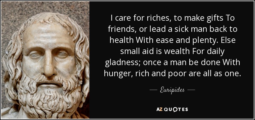 I care for riches, to make gifts To friends, or lead a sick man back to health With ease and plenty. Else small aid is wealth For daily gladness; once a man be done With hunger, rich and poor are all as one. - Euripides