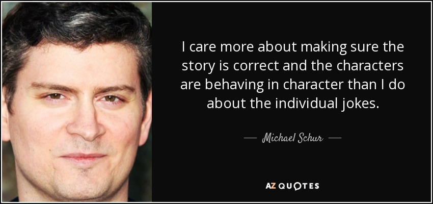 I care more about making sure the story is correct and the characters are behaving in character than I do about the individual jokes. - Michael Schur