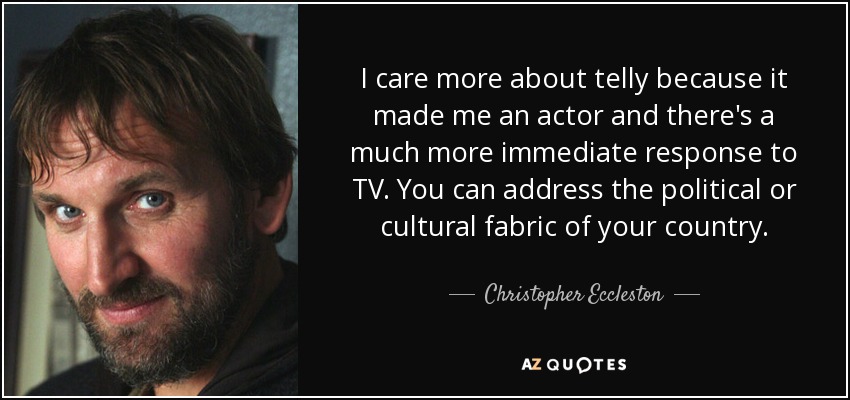 I care more about telly because it made me an actor and there's a much more immediate response to TV. You can address the political or cultural fabric of your country. - Christopher Eccleston