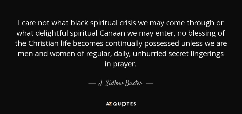 I care not what black spiritual crisis we may come through or what delightful spiritual Canaan we may enter, no blessing of the Christian life becomes continually possessed unless we are men and women of regular, daily, unhurried secret lingerings in prayer. - J. Sidlow Baxter
