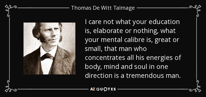 I care not what your education is, elaborate or nothing, what your mental calibre is, great or small, that man who concentrates all his energies of body, mind and soul in one direction is a tremendous man. - Thomas De Witt Talmage