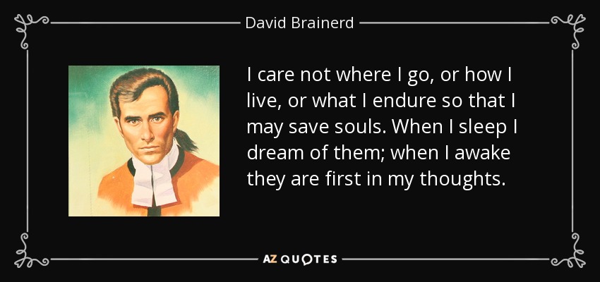 I care not where I go, or how I live, or what I endure so that I may save souls. When I sleep I dream of them; when I awake they are first in my thoughts. - David Brainerd