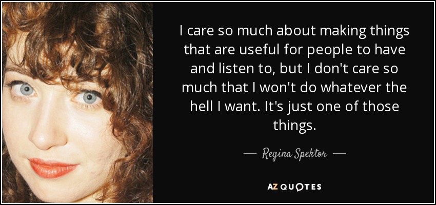 I care so much about making things that are useful for people to have and listen to, but I don't care so much that I won't do whatever the hell I want. It's just one of those things. - Regina Spektor