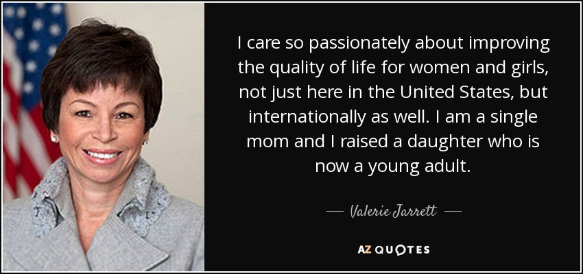 I care so passionately about improving the quality of life for women and girls, not just here in the United States, but internationally as well. I am a single mom and I raised a daughter who is now a young adult. - Valerie Jarrett