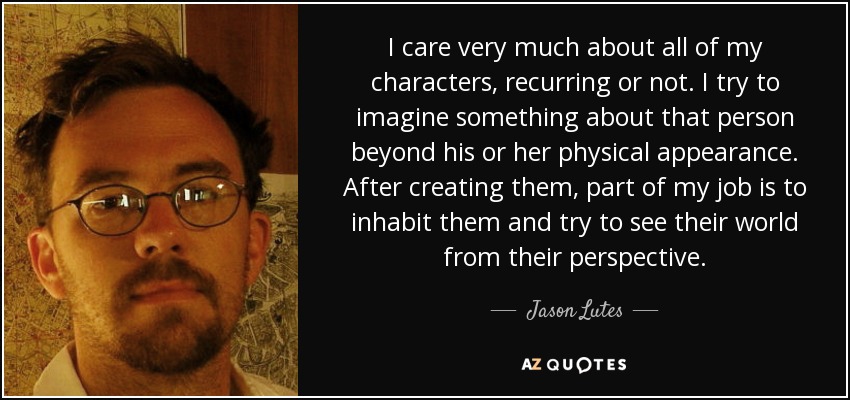I care very much about all of my characters, recurring or not. I try to imagine something about that person beyond his or her physical appearance. After creating them, part of my job is to inhabit them and try to see their world from their perspective. - Jason Lutes