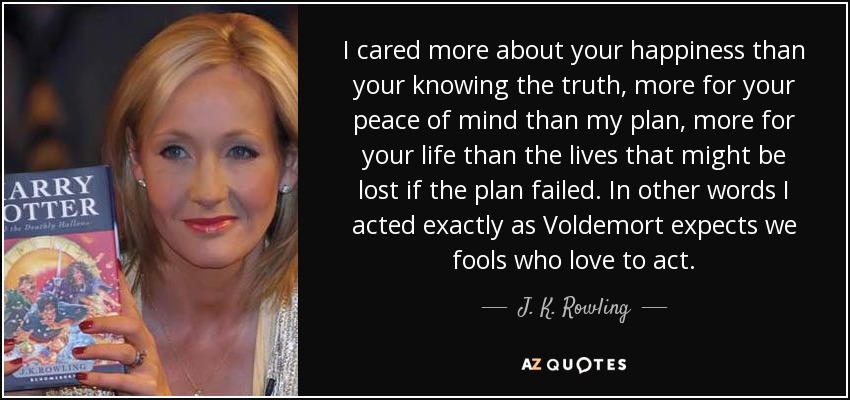 I cared more about your happiness than your knowing the truth, more for your peace of mind than my plan, more for your life than the lives that might be lost if the plan failed. In other words I acted exactly as Voldemort expects we fools who love to act. - J. K. Rowling