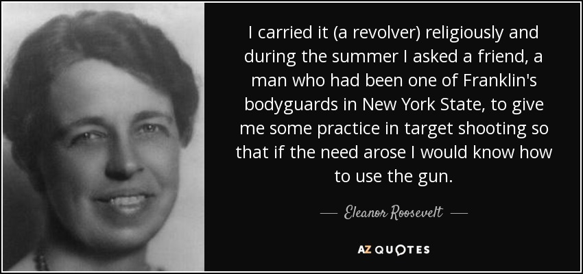 I carried it (a revolver) religiously and during the summer I asked a friend, a man who had been one of Franklin's bodyguards in New York State, to give me some practice in target shooting so that if the need arose I would know how to use the gun. - Eleanor Roosevelt