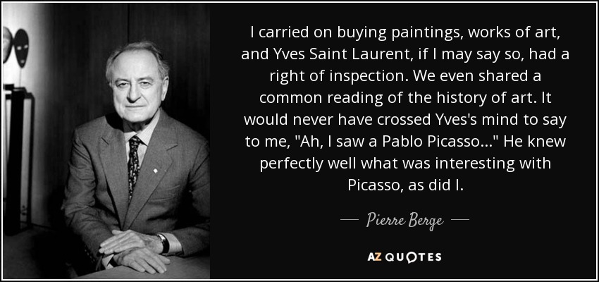 I carried on buying paintings, works of art, and Yves Saint Laurent, if I may say so, had a right of inspection. We even shared a common reading of the history of art. It would never have crossed Yves's mind to say to me, 