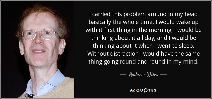 I carried this problem around in my head basically the whole time. I would wake up with it first thing in the morning, I would be thinking about it all day, and I would be thinking about it when I went to sleep. Without distraction I would have the same thing going round and round in my mind. - Andrew Wiles