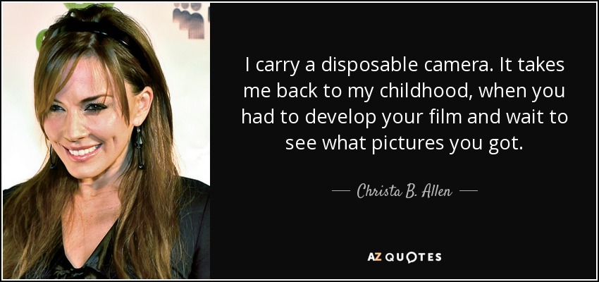I carry a disposable camera. It takes me back to my childhood, when you had to develop your film and wait to see what pictures you got. - Christa B. Allen