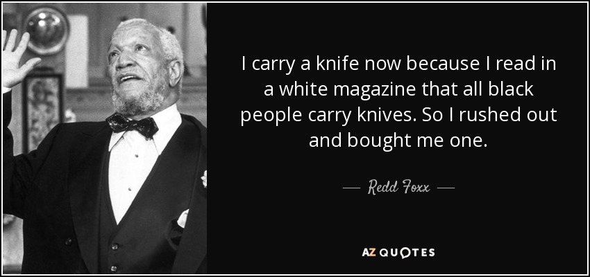 I carry a knife now because I read in a white magazine that all black people carry knives. So I rushed out and bought me one. - Redd Foxx