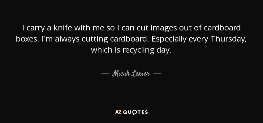 I carry a knife with me so I can cut images out of cardboard boxes. I'm always cutting cardboard. Especially every Thursday, which is recycling day. - Micah Lexier