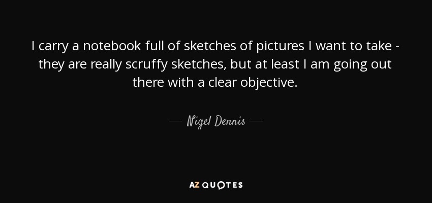 I carry a notebook full of sketches of pictures I want to take - they are really scruffy sketches, but at least I am going out there with a clear objective. - Nigel Dennis
