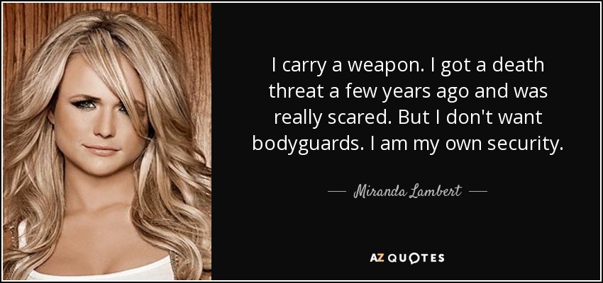 I carry a weapon. I got a death threat a few years ago and was really scared. But I don't want bodyguards. I am my own security. - Miranda Lambert