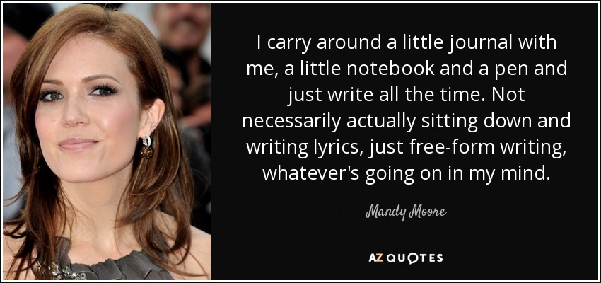 I carry around a little journal with me, a little notebook and a pen and just write all the time. Not necessarily actually sitting down and writing lyrics, just free-form writing, whatever's going on in my mind. - Mandy Moore