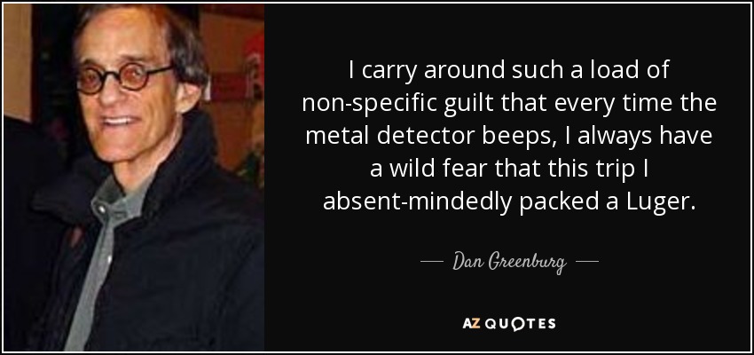 I carry around such a load of non-specific guilt that every time the metal detector beeps, I always have a wild fear that this trip I absent-mindedly packed a Luger. - Dan Greenburg