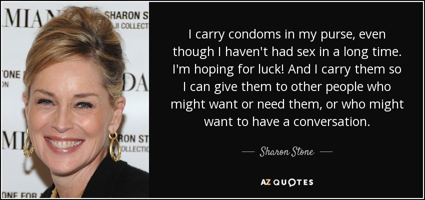 I carry condoms in my purse, even though I haven't had sex in a long time. I'm hoping for luck! And I carry them so I can give them to other people who might want or need them, or who might want to have a conversation. - Sharon Stone
