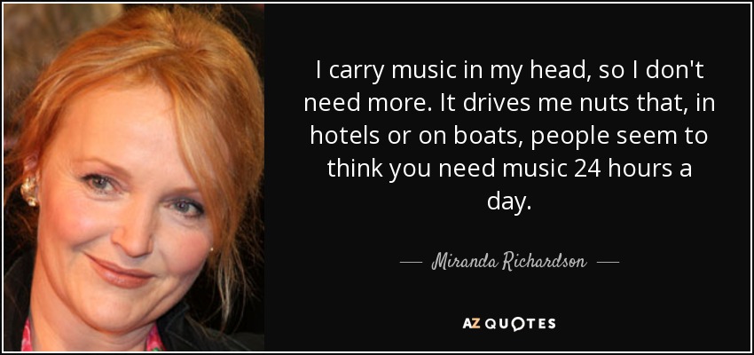 I carry music in my head, so I don't need more. It drives me nuts that, in hotels or on boats, people seem to think you need music 24 hours a day. - Miranda Richardson