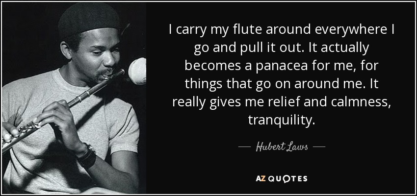 I carry my flute around everywhere I go and pull it out. It actually becomes a panacea for me, for things that go on around me. It really gives me relief and calmness, tranquility. - Hubert Laws