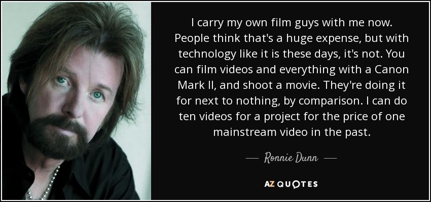I carry my own film guys with me now. People think that's a huge expense, but with technology like it is these days, it's not. You can film videos and everything with a Canon Mark II, and shoot a movie. They're doing it for next to nothing, by comparison. I can do ten videos for a project for the price of one mainstream video in the past. - Ronnie Dunn