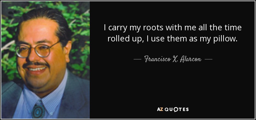 I carry my roots with me all the time rolled up, I use them as my pillow. - Francisco X. Alarcon