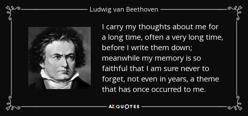 I carry my thoughts about me for a long time, often a very long time, before I write them down; meanwhile my memory is so faithful that I am sure never to forget, not even in years, a theme that has once occurred to me. - Ludwig van Beethoven