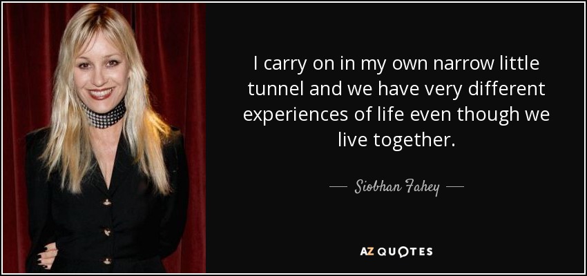I carry on in my own narrow little tunnel and we have very different experiences of life even though we live together. - Siobhan Fahey