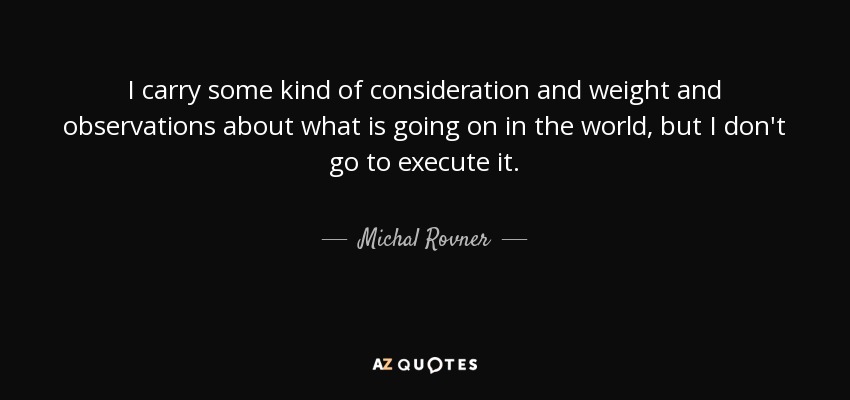 I carry some kind of consideration and weight and observations about what is going on in the world, but I don't go to execute it. - Michal Rovner