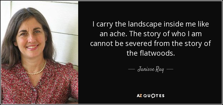I carry the landscape inside me like an ache. The story of who I am cannot be severed from the story of the flatwoods. - Janisse Ray