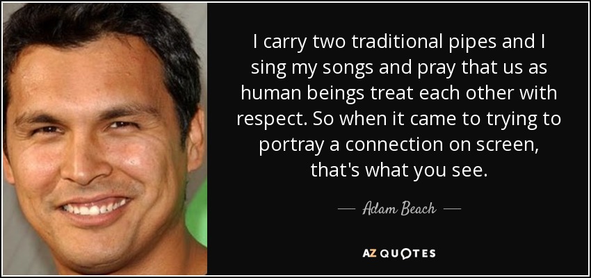 I carry two traditional pipes and I sing my songs and pray that us as human beings treat each other with respect. So when it came to trying to portray a connection on screen, that's what you see. - Adam Beach