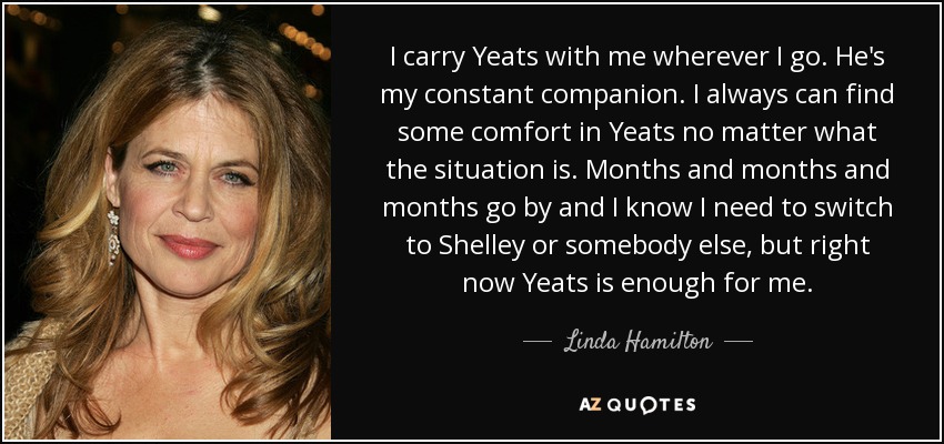 I carry Yeats with me wherever I go. He's my constant companion. I always can find some comfort in Yeats no matter what the situation is. Months and months and months go by and I know I need to switch to Shelley or somebody else, but right now Yeats is enough for me. - Linda Hamilton