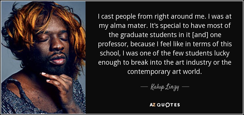 I cast people from right around me. I was at my alma mater. It's special to have most of the graduate students in it [and] one professor, because I feel like in terms of this school, I was one of the few students lucky enough to break into the art industry or the contemporary art world. - Kalup Linzy